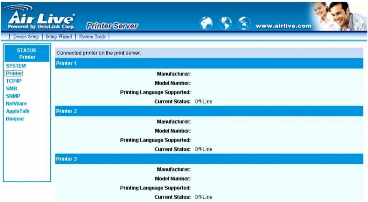 Air Live® Powered by OvisLink Corp. Printer Server www.airlive.com Device Setup Setup Wizard System Tools STATUS Printer SYSTEM Printer TCP/IP SMB SNMP NetWare AppleTalk Bonjour Connected printer on the print server. Printer 1 Manufacturer: Model Number: Printing Language Supported: Current Status: Off-Line Printer 2 Manufacturer: Model Number: Printing Language Supported: Current Status: Off-Line Printer 3 Manufacturer: Model Number: Printing Language Supported: Current Status: Off-Line