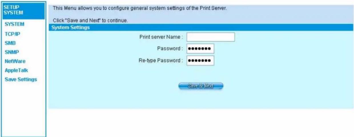SETUP SYSTEM SYSTEM TCP/IP SMB SNMP NetWare AppleTalk Save Settings This Menu allows you to configure general system settings of the Print Server. Click "Save and Next" to continue. System Settings Print server Name : Password : ••••••••• Re-type Password : •••••••••• Save & Next