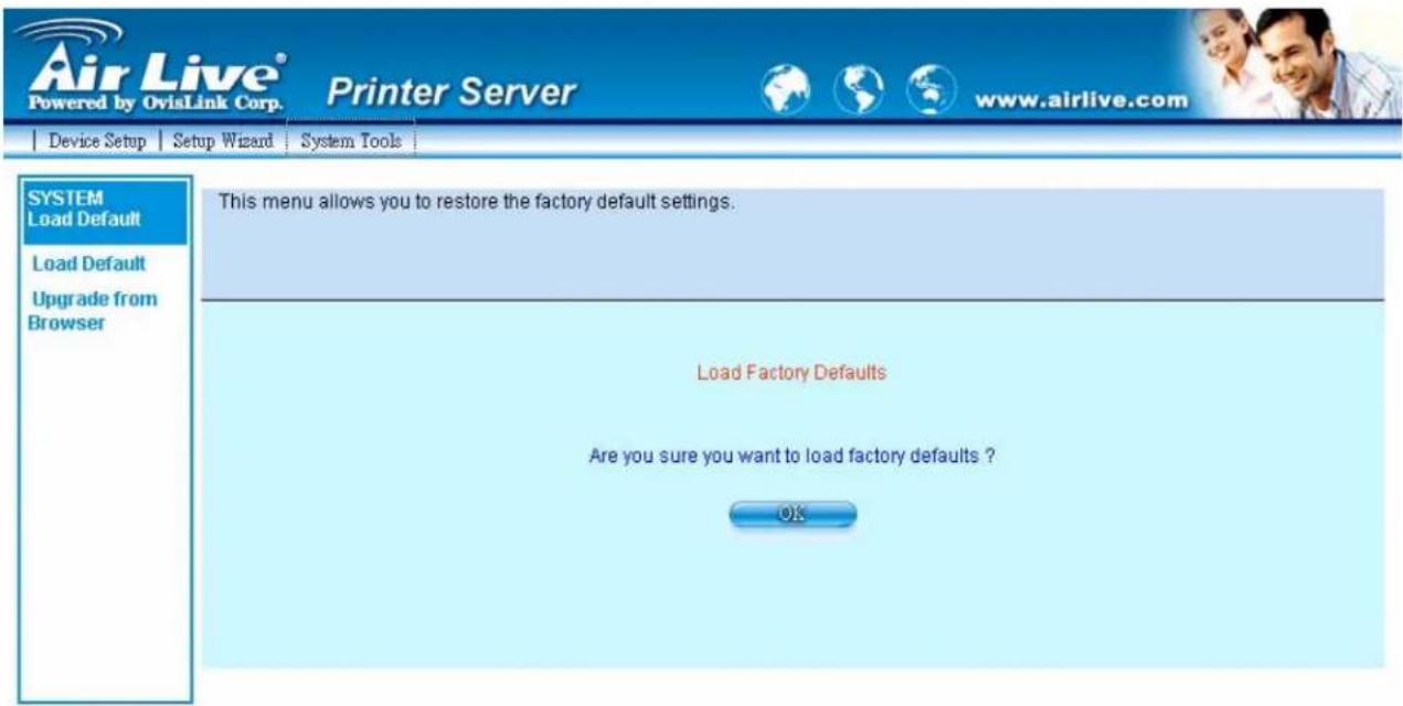 Air Live® Powered by OvisLink Corp. Printer Server www.airlive.com Device Setup Setup Wizard System Tools SYSTEM Load Default Load Default Upgrade from Browser This menu allows you to restore the factory default settings. Load Factory Defaults Are you sure you want to load factory defaults ? OK