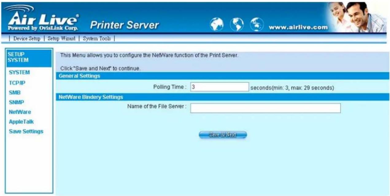 Air Live® Powered by OvisLink Corp. Printer Server www.airlive.com Device Setup Setup Wizard System Tools | SETUP SYSTEM SYSTEM TCP/IP SMB SNMP NetWare AppleTalk Save Settings This Menu allows you to configure the NetWare function of the Print Server. Click "Save and Next" to continue. General Settings Polling Time: 3 seconds(min: 3, max: 29 seconds) NetWare Bindery Settings Name of the File Server : Save @ Next