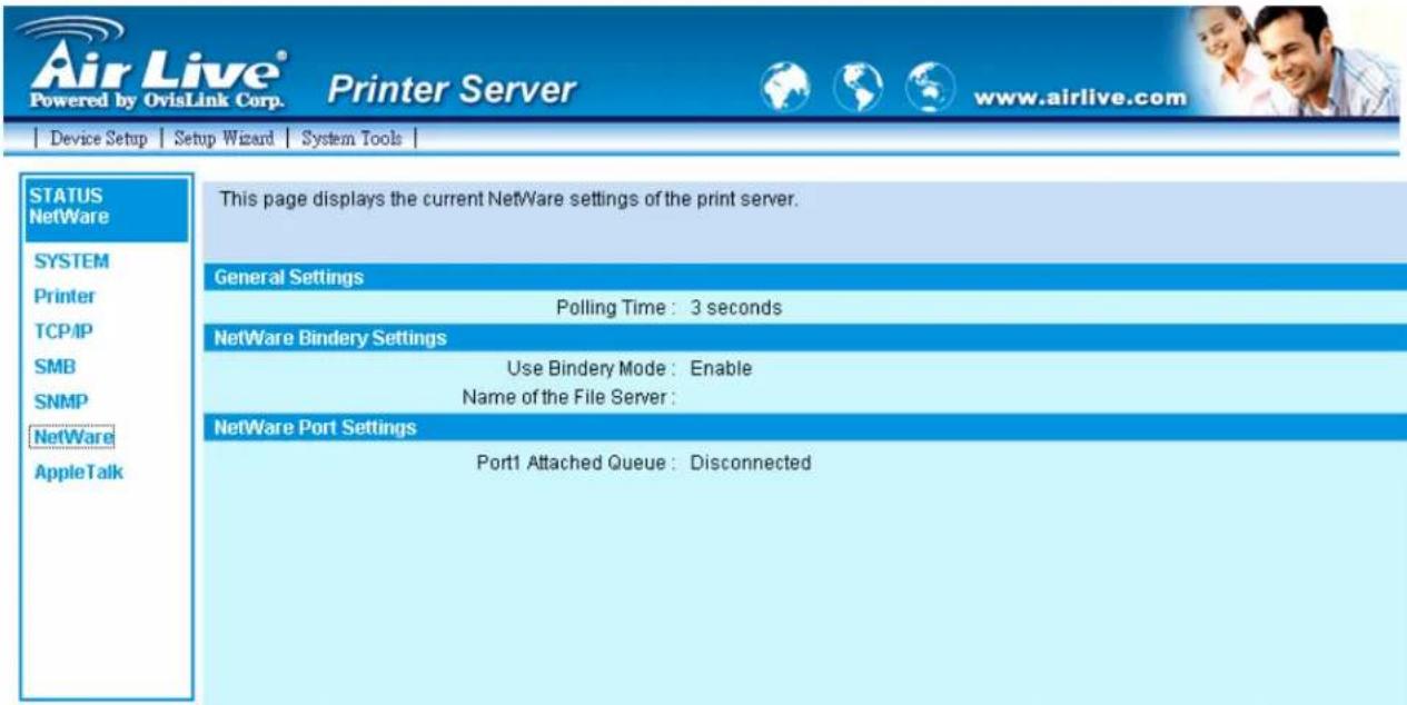Air Live® Powered by OvisLink Corp. Printer Server www.airlive.com Device Setup Setup Wizard System Tools | STATUS NetWare SYSTEM Printer TCP/IP SMB SNMP NetWare AppleTalk This page displays the current NetWare settings of the print server. General Settings Polling Time: 3 seconds NetWare Bindery Settings Use Bindery Mode: Enable Name of the File Server: NetWare Port Settings Port1 Attached Queue: Disconnected