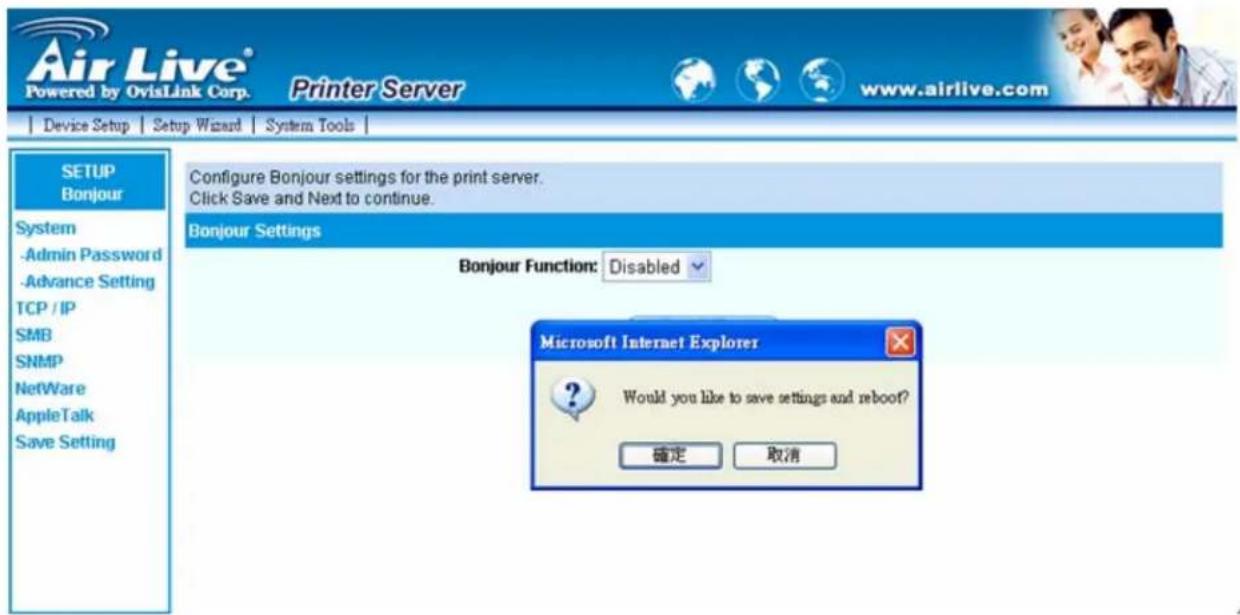 Air Live® Powered by OvisLink Corp. Printer Server www.airlive.com Device Setup | Setup Wizard | System Tools | SETUP Bonjour Configure Bonjour settings for the print server. Click Save and Next to continue. System -Admin Password -Advance Setting TCP / IP SMB SNMP NetWare AppleTalk Save Setting Bonjour Settings Bonjour Function: Disabled Microsoft Internet Explorer Would you like to save settings and reboot? 確定 取消