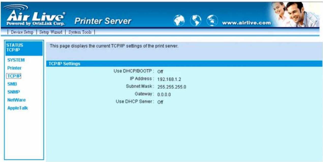 Air Live® Powered by OvisLink Corp. Printer Server www.airlive.com Device Setup Setup Wizard System Tools STATUS TCP/IP SYSTEM Printer TCP/IP SMB SNMP NetWare AppleTalk This page displays the current TCP/IP settings of the print server. TCP/IP Settings Use DHCP/BOOTP : Off IP Address : 192.168.1.2 Subnet Mask : 255.255.255.0 Gateway : 0.0.0.0 Use DHCP Server : Off