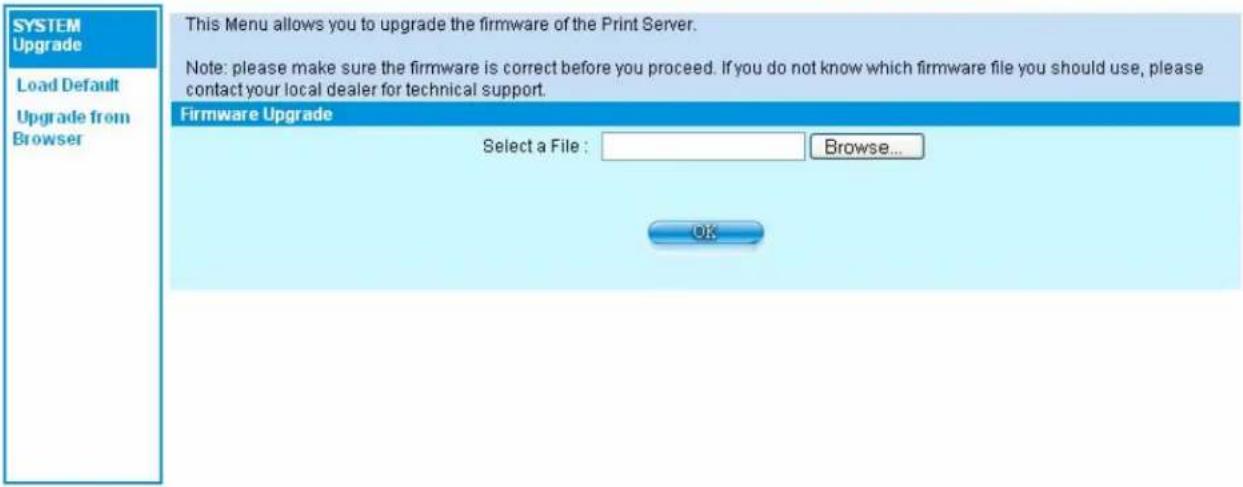 SYSTEM Upgrade Load Default Upgrade from Browser This Menu allows you to upgrade the firmware of the Print Server. Note: please make sure the firmware is correct before you proceed. If you do not know which firmware file you should use, please contact your local dealer for technical support. Firmware Upgrade Select a File : Browse... OK