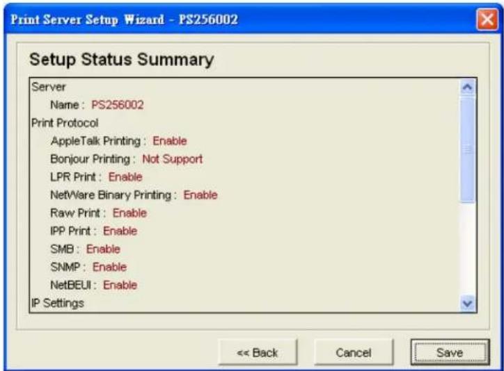 Print Server Setup Wizard - PS256002 Setup Status Summary Server Name: PS256002 Print Protocol AppleTalk Printing: Enable Bonjour Printing: Not Support LPR Print: Enable NetWare Binary Printing: Enable Raw Print: Enable IPP Print: Enable SMB: Enable SNMP: Enable NetBEUI: Enable IP Settings << Back Cancel Save