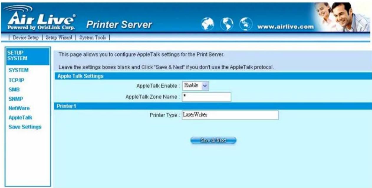Air Live® Powered by OvisLink Corp. Printer Server www.airlive.com Device Setup Setup Wizard System Tools SETUP SYSTEM SYSTEM TCP/IP SMB SNMP NetWare AppleTalk Save Settings This page allows you to configure AppleTalk settings for the Print Server. Leave the settings boxes blank and Click "Save & Next" if you don't use the AppleTalk protocol. Apple Talk Settings AppleTalk Enable : Enable AppleTalk Zone Name : * Printer 1 Printer Type : LaserWriter Save & Next