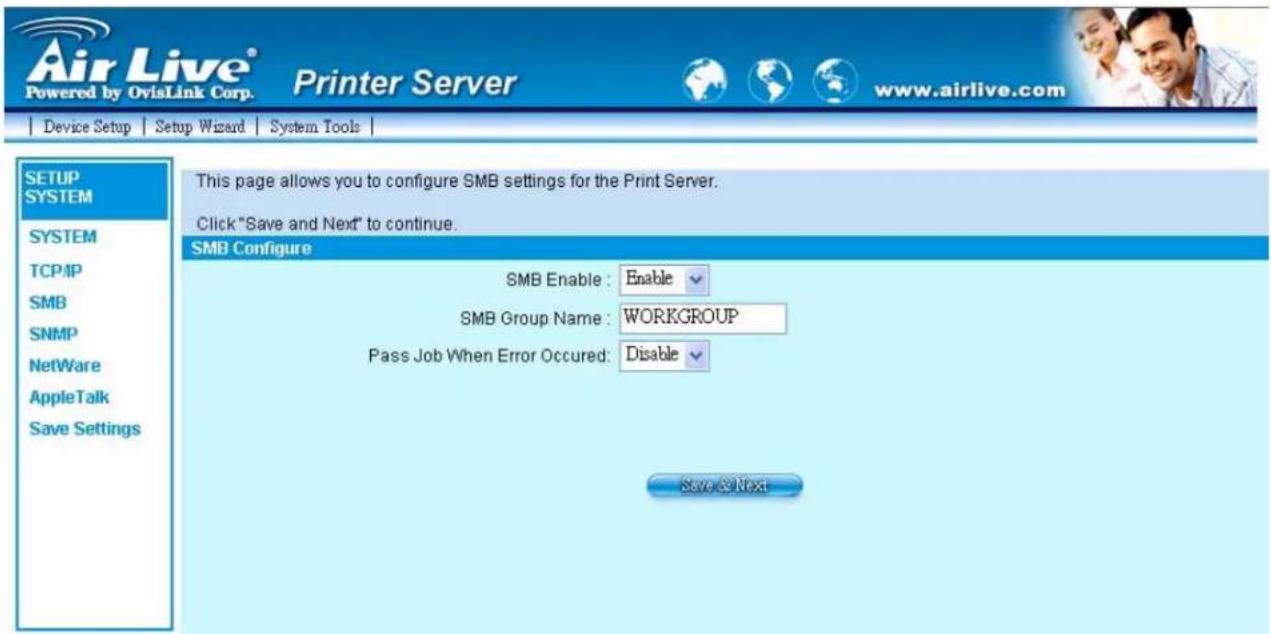 Air Live® Powered by OvisLink Corp. Printer Server www.airlive.com Device Setup | Setup Wizard | System Tools | SETUP SYSTEM SYSTEM TCP/IP SMB SNMP NetWare AppleTalk Save Settings This page allows you to configure SMB settings for the Print Server. Click "Save and Next" to continue. SMB Configure SMB Enable : Enable SMB Group Name : WORKGROUP Pass Job When Error Occurred: Disable Save & Next