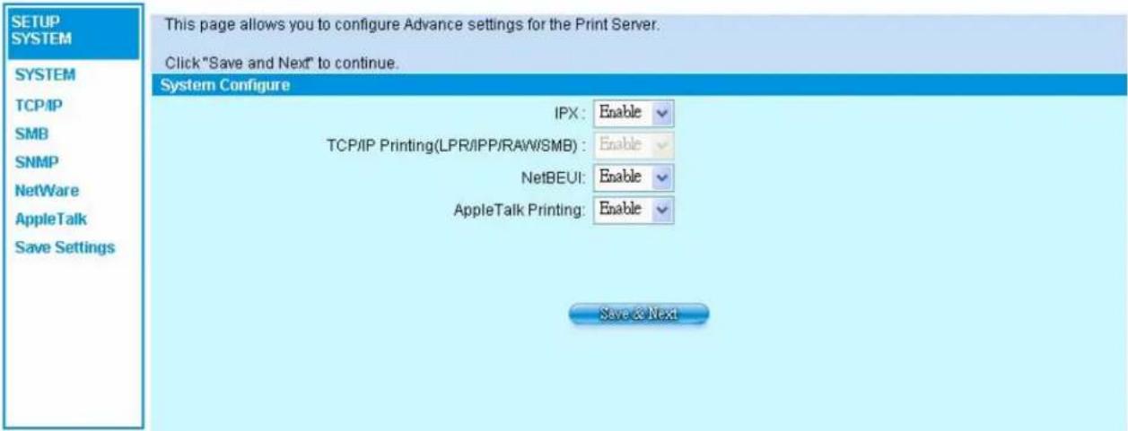 SETUP SYSTEM SYSTEM TCP/IP SMB SNMP NetWare AppleTalk Save Settings This page allows you to configure Advance settings for the Print Server. Click "Save and Next" to continue. System Configure IPX: Enable TCP/IP Printing(LPR/IPP/RAW/SMB): Enable NetBEUI: Enable AppleTalk Printing: Enable Save & Next
