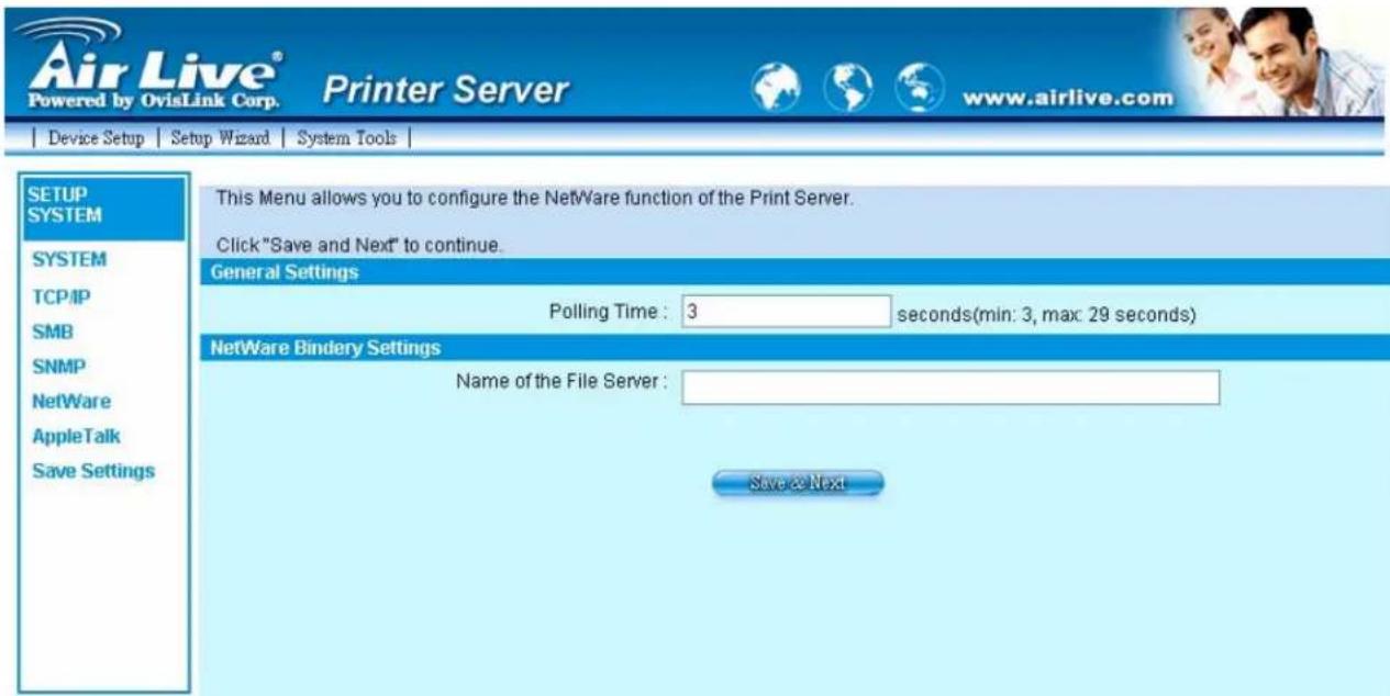 Air Live® Powered by OvisLink Corp. Printer Server www.airlive.com Device Setup Setup Wizard System Tools | SETUP SYSTEM SYSTEM TCP/IP SMB SNMP NetWare AppleTalk Save Settings This Menu allows you to configure the NetWare function of the Print Server. Click "Save and Next" to continue. General Settings Polling Time : 3 seconds(min: 3, max: 29 seconds) NetWare Bindery Settings Name of the File Server : Save & Next