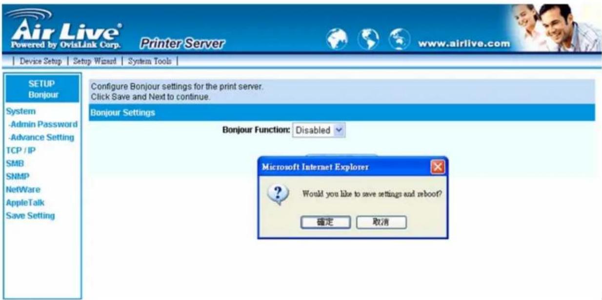 Air Live® Powered by OvisLink Corp. Printer Server www.airlive.com Device Setup | Setup Wizard | System Tools | SETUP Bonjour System -Admin Password -Advance Setting TCP / IP SMB SNMP NetWare AppleTalk Save Setting Configure Bonjour settings for the print server. Click Save and Next to continue. Bonjour Settings Bonjour Function: Disabled Microsoft Internet Explorer Would you like to save settings and reboot? 確定 取消
