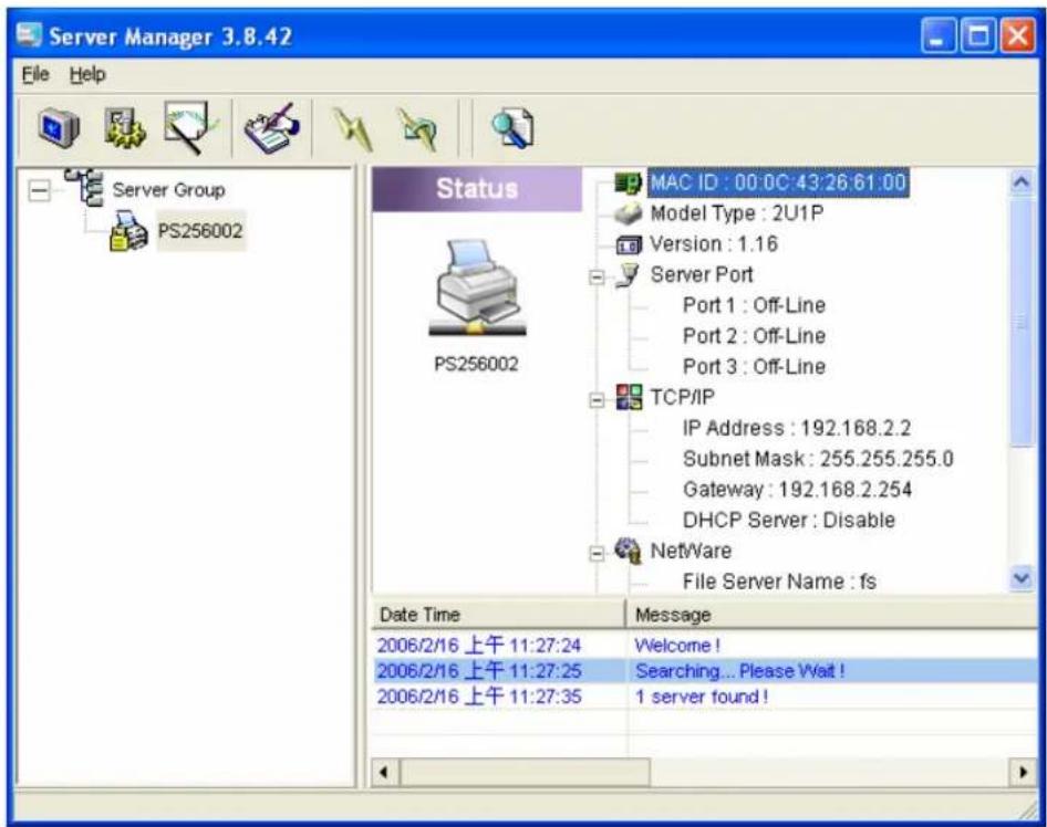 Server Manager 3.8.42 File Help Server Group PS256002 Status MAC ID : 00:0C:43:26:61:00 Model Type : 2U1P Version : 1.16 Server Port Port 1 : Off-Line Port 2 : Off-Line Port 3 : Off-Line TCP/IP IP Address : 192.168.2.2 Subnet Mask : 255.255.255.0 Gateway : 192.168.2.254 DHCP Server : Disable NetWare File Server Name : fs Date Time Message 2006/2/16 上午 11:27:24 Welcome ! 2006/2/16 上午 11:27:25 Searching... Please Wait ! 2006/2/16 上午 11:27:35 1 server found !