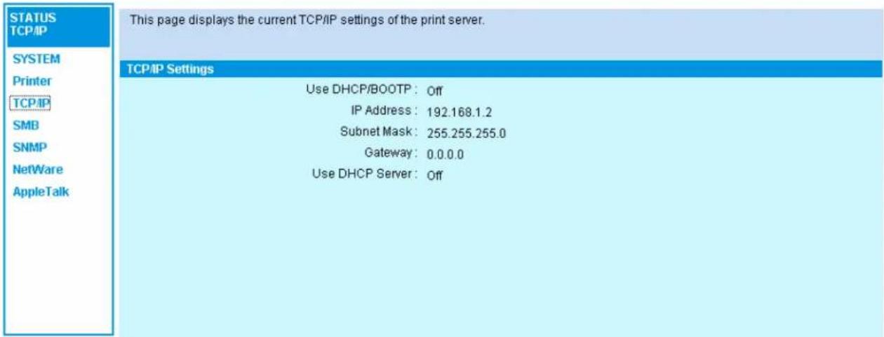 STATUS TCP/IP SYSTEM Printer TCP/IP SMB SNMP NetWare AppleTalk This page displays the current TCP/IP settings of the print server. TCP/IP Settings Use DHCP/BOOTP: Off IP Address: 192.168.1.2 Subnet Mask: 255.255.255.0 Gateway: 0.0.0.0 Use DHCP Server: Off