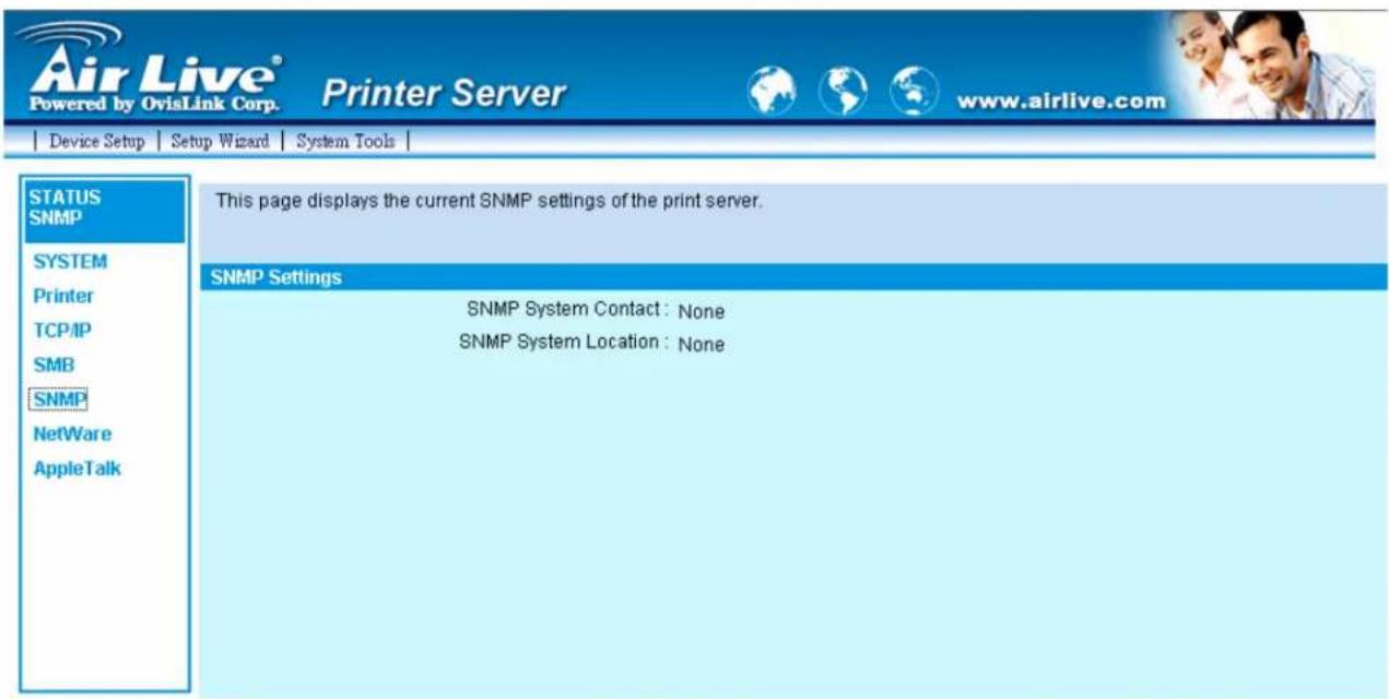 Air Live® Powered by OvisLink Corp. Printer Server www.airlive.com Device Setup Setup Wizard System Tools STATUS SNMP SYSTEM Printer TCP/IP SMB SNMP NetWare AppleTalk This page displays the current SNMP settings of the print server. SNMP Settings SNMP System Contact: None SNMP System Location: None