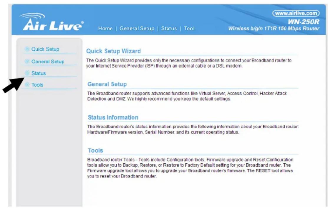 www.airlive.com WN-250R Home | General Setup | Status | Tool Wireless b/g/n 1T1R 150 Mbps Router Quick Setup Wizard The Quick Setup Wizard provides only the necessary configurations to connect your Broadband router to your Internet Service Provider (ISP) through an external cable or a DSL modem. General Setup The Broadband router supports advanced functions like Virtual Server, Access Control, Hacker Attack Detection and DMZ. We highly recommend you keep the default settings. Status Information The Broadband router's status information provides the following information about your Broadband router: Hardware/Firmware version, Serial Number, and its current operating status. Tools Broadband router Tools - Tools include Configuration tools, Firmware upgrade and Reset Configuration tools allow you to Backup, Restore, or Restore to Factory Default setting for your Broadband router. The Firmware upgrade tool allows you to upgrade your Broadband router's firmware. The RESET tool allows you to reset your Broadband router.