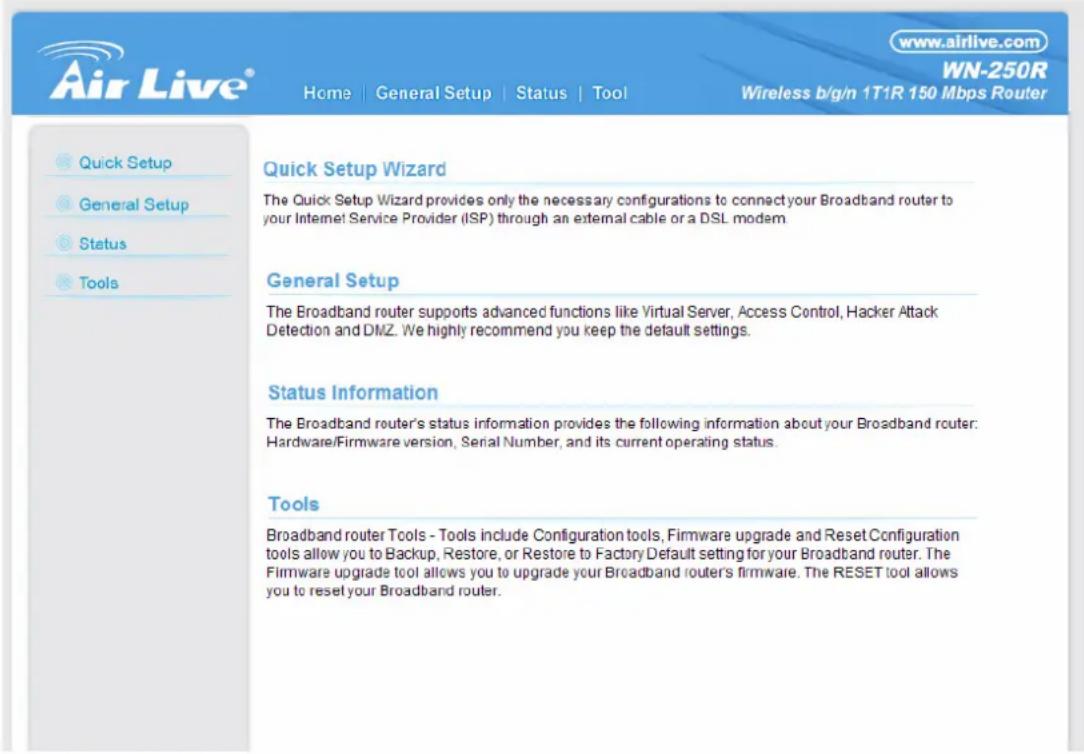 www.airlive.com WN-250R Home | General Setup | Status | Tool Wireless b/g/n 1T1R 150 Mbps Router Quick Setup Wizard The Quick Setup Wizard provides only the necessary configurations to connect your Broadband router to your Internet Service Provider (ISP) through an external cable or a DSL modem General Setup The Broadband router supports advanced functions like Virtual Server, Access Control, Hacker Attack Detection and DMZ. We highly recommend you keep the default settings. Status Information The Broadband router's status information provides the following information about your Broadband router: Hardware/Firmware version, Serial Number, and its current operating status. Tools Broadband router Tools - Tools include Configuration tools, Firmware upgrade and Reset Configuration tools allow you to Backup, Restore, or Restore to Factory Default setting for your Broadband router. The Firmware upgrade tool allows you to upgrade your Broadband router's firmware. The RESET tool allows you to reset your Broadband router.