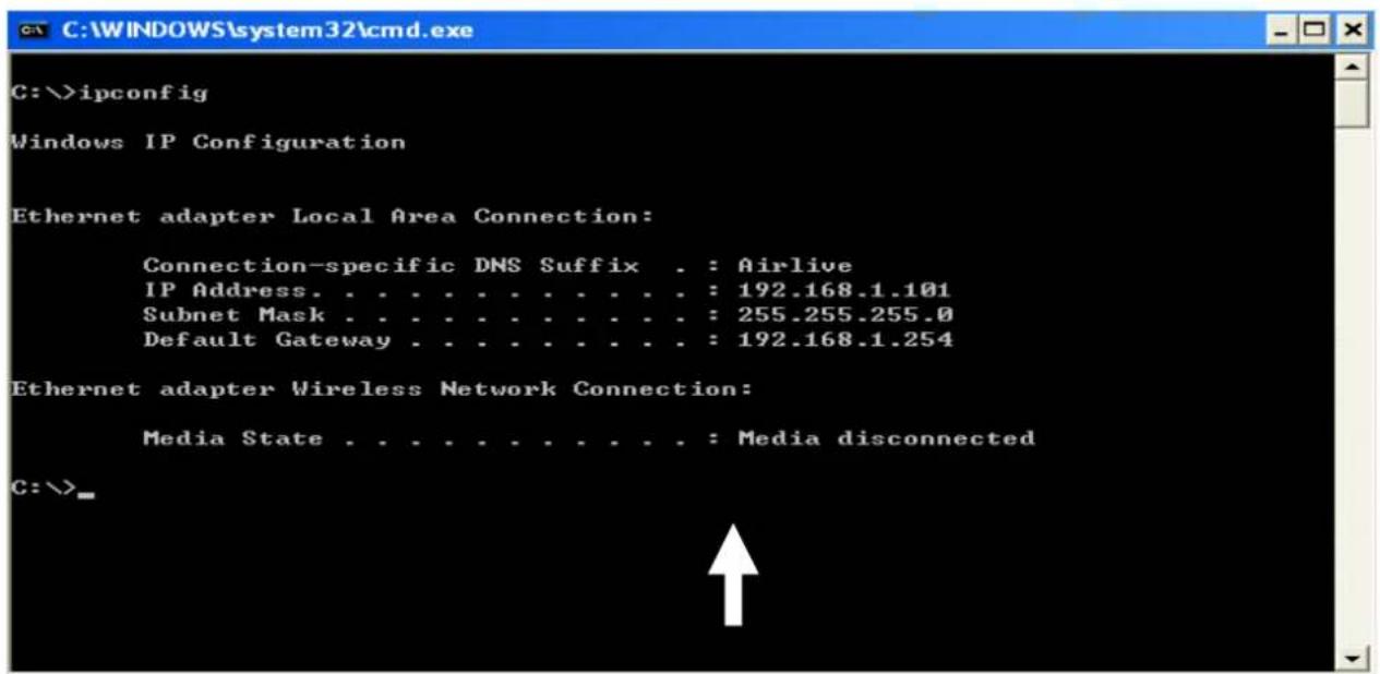C:\>ipconfig Windows IP Configuration Ethernet adapter Local Area Connection: Connection-specific DNS Suffix . : Airlive IP Address. . . . . . . . . . . . . . : 192.168.1.101 Subnet Mask . . . . . . . . . . . . . : 255.255.255.0 Default Gateway . . . . . . . . . . . : 192.168.1.254 Ethernet adapter Wireless Network Connection: Media State . . . . . . . . . . . . : Media disconnected C:\>