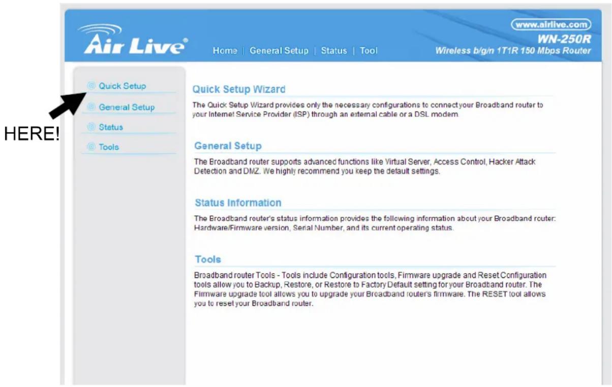 Air Live® Home | General Setup | Status | Tool www.airlive.com WN-250R Wireless b/g/n 1T1R 150 Mbps Router Quick Setup Wizard The Quick Setup Wizard provides only the necessary configurations to connect your Broadband router to your Internet Service Provider (ISP) through an external cable or a DSL modem. General Setup The Broadband router supports advanced functions like Virtual Server, Access Control, Hacker Attack Detection and DMZ. We highly recommend you keep the default settings. Status Information The Broadband router's status information provides the following information about your Broadband router: Hardware/Firmware version, Serial Number, and its current operating status. Tools Broadband router Tools - Tools include Configuration tools, Firmware upgrade and Reset Configuration tools allow you to Backup, Restore, or Restore to Factory Default setting for your Broadband router. The Firmware upgrade tool allows you to upgrade your Broadband router's firmware. The RESET tool allows you to reset your Broadband router.