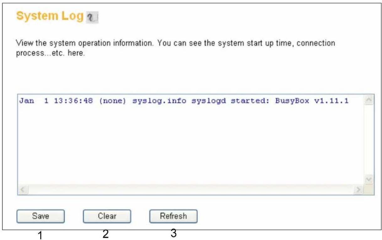 System Log ? View the system operation information. You can see the system start up time, connection process...etc. here. Jan 1 13:36:48 (none) syslog.info syslogd started: BusyBox v1.11.1 Save Clear Refresh 1 2 3