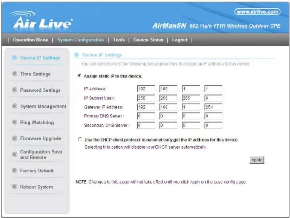 Air Live® www.airlive.com AirMax5N 802.11e/n 1T1R Wireless Outdoor CPE Operation Mode | System Configuration | Tools | Device Status | Logout | Device IP Settings Timo Settings Password Settings System Management Ping Watchdog Firmware Upgrade Configuration Save and Restore Factory Default Reboot System Device IP Settings You can select one of the following two approaches to assign an IP address to this device. Assign static IP to this device. IP Address: 192 168 1 1 IP Subnet Mask: 255 255 255 0 Gateway IP Address: 192 168 1 254 Primary DNS Server: 0 0 0 0 Secondary DNS Server: 0 0 0 0 Use the DHCP client protocol to automatically get the IP address for this device. Selecting this option will disable your DHCP server automatically. Apply NOTE: Changes to this page will not take effect until you click Apply on the save config page.
