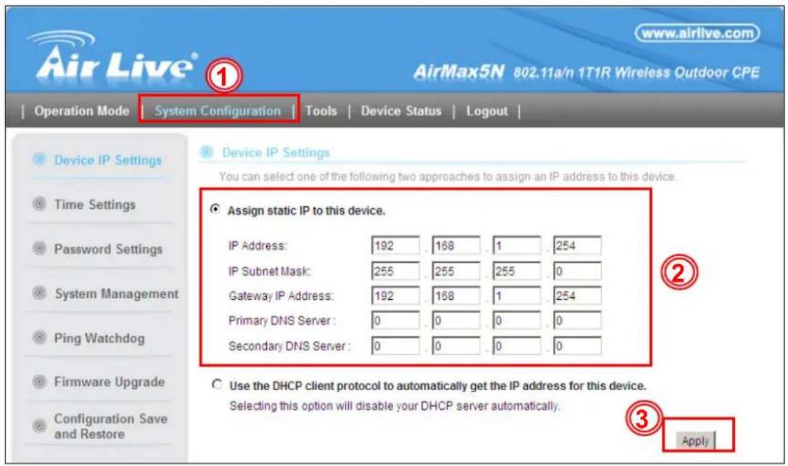 Air Live® www.airlive.com AirMax5N 802.11a/n 1T1R Wireless Outdoor CPE Operation Mode | System Configuration | Tools | Device Status | Logout | Device IP Settings You can select one of the following two approaches to assign an IP address to this device. Assign static IP to this device. IP Address: 192 . 168 . 1 . 254 IP Subnet Mask: 255 . 255 . 255 . 0 Gateway IP Address: 192 . 168 . 1 . 254 Primary DNS Server: 0 . 0 . 0 . 0 Secondary DNS Server: 0 . 0 . 0 . 0 Use the DHCP client protocol to automatically get the IP address for this device. Selecting this option will disable your DHCP server automatically. Apply