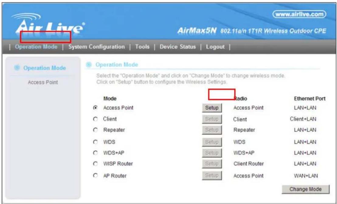 AirLive® www.airlive.com AirMax5N 802.11a/n 1T1R Wireless Outdoor CPE Operation Mode | System Configuration | Tools | Device Status | Logout | Operation Mode Access Point Operation Mode Select the "Operation Mode" and click on "Change Mode" to change wireless mode. Click on "Setup" button to configure the Wireless Settings. Mode Access Point Client Repeater WDS WDS+AP WISP Router AP Router Radio Setup Access Point Setup Client Repeater WDS WDS+AP Setup Client Router Setup Access Point Ethernet Port LAN+LAN Client+LAN LAN+LAN LAN+LAN LAN+LAN LAN+LAN LAN+LAN WAN+LAN Change Mode