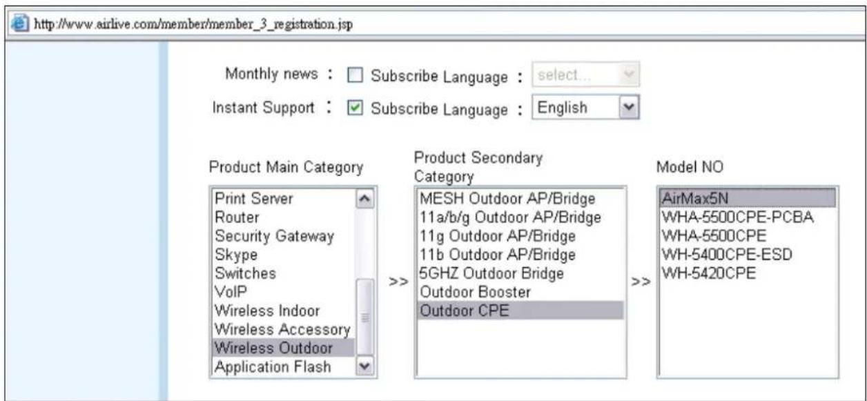 http://www.airlive.com/member/member_3_registration.jsp Monthly news : □ Subscribe Language : select... Instant Support : ✓ Subscribe Language : English Product Main Category Print Server Router Security Gateway Skype Switches VoIP Wireless Indoor Wireless Accessory Wireless Outdoor Application Flash Product Secondary Category MESH Outdoor AP/Bridge 11a/b/g Outdoor AP/Bridge 11g Outdoor AP/Bridge 11b Outdoor AP/Bridge 5GHZ Outdoor Bridge Outdoor Booster Outdoor CPE Model NO AirMax5N WHA-5500CPE-PCBA WHA-5500CPE WH-5400CPE-ESD WH-5420CPE