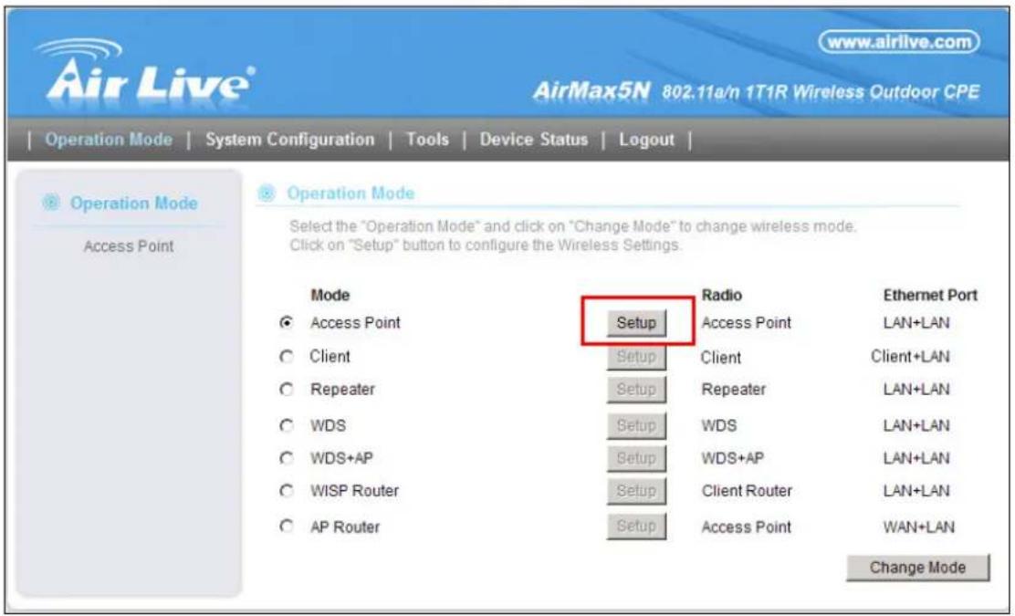 AirLive® www.airlive.com AirMax5N 802.11a/n 1T1R Wireless Outdoor CPE Operation Mode | System Configuration | Tools | Device Status | Logout | Operation Mode Access Point 3 Operation Mode Select the "Operation Mode" and click on "Change Mode" to change wireless mode. Click on "Setup" button to configure the Wireless Settings. Mode Access Point Client Repeater WDS WDS+AP WISP Router AP Router Setup Radio Access Point Client Repeater WDS WDS+AP Client Router Setup Radio Ethernet Port LAN+LAN Client+LAN LAN+LAN LAN+LAN LAN+LAN LAN+LAN LAN+LAN LAN+LAN WAN+LAN Setup Radio Telephone Port Setup WDS WDS+AP WISP Router AP Router Setup Radio Telephone Port Setup WDS+AP WISP Router AP Router Setup Radio Telephone Port Setup WDS+AP WISP Router AP Router Setup Radio Telephone Port Setup WDS+AP WISP Router AP Router Setup Radio Telephone Port Setup WDS+AP WISP Router AP Router Setup Radio Telephone Port Setup WDS+AP WISP Router AP Router Setup WDS+AP WISP Router AP Router Setup Radio Telephone Port Setup WDS+AP WISP Router AP Router Setup Radio Telephone Port