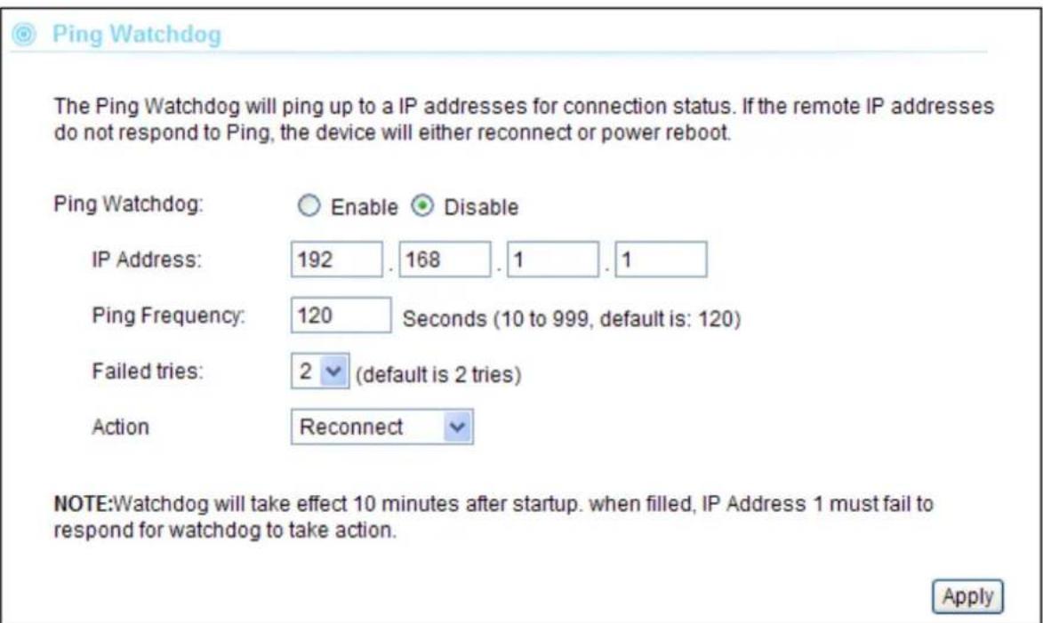 Ping Watchdog The Ping Watchdog will ping up to a IP addresses for connection status. If the remote IP addresses do not respond to Ping, the device will either reconnect or power reboot. Ping Watchdog: Enable Disable IP Address: 192 . 168 . 1 . 1 Ping Frequency: 120 Seconds (10 to 999, default is: 120) Failed tries: 2 (default is 2 tries) Action Reconnect NOTE:Watchdog will take effect 10 minutes after startup. when filled, IP Address 1 must fail to respond for watchdog to take action. Apply