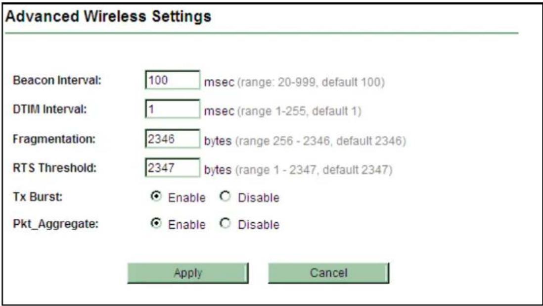 Advanced Wireless Settings Beacon Interval: 100 msec (range: 20-999, default 100) DTIM Interval: 1 msec (range 1-255, default 1) Fragmentation: 2346 bytes (range 256 - 2346, default 2346) RTS Threshold: 2347 bytes (range 1 - 2347, default 2347) Tx Burst: ○ Enable ○ Disable Pkt_Aggregate: ○ Enable ○ Disable Apply Cancel