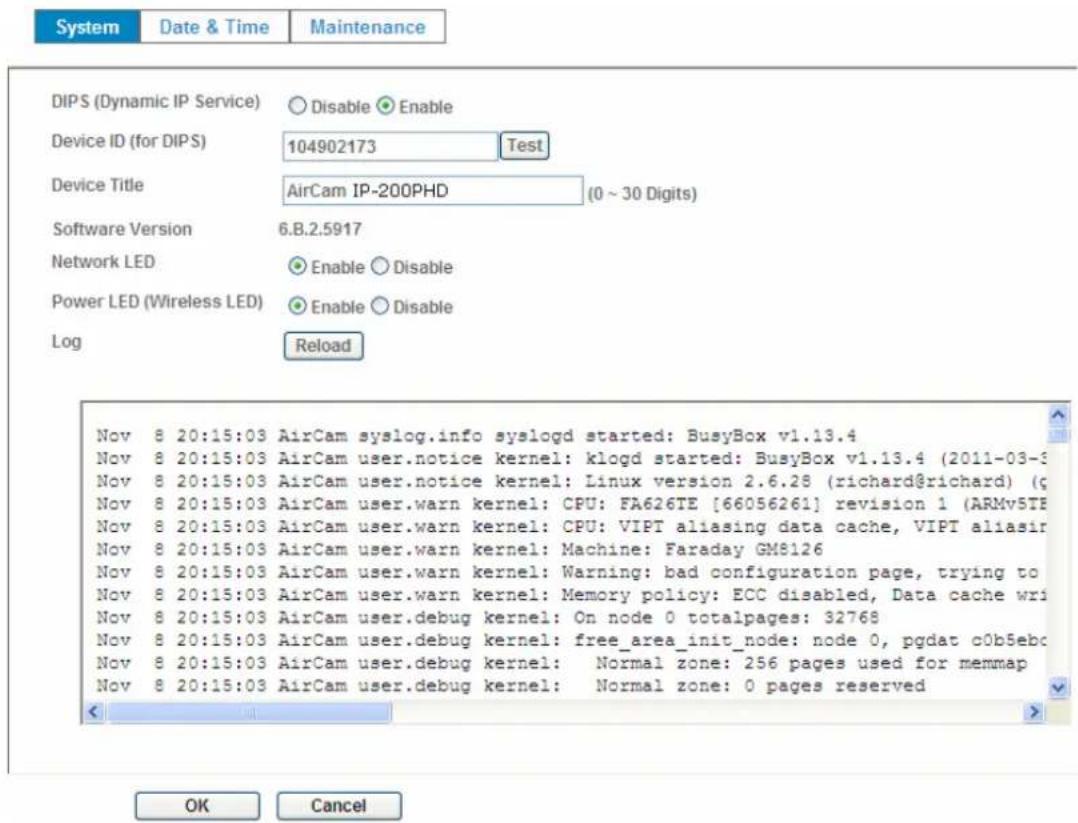 System Date & Time Maintenance DIPS (Dynamic IP Service) Disable Enable Device ID (for DIPS) 104902173 Test Device Title AirCam IP-200PHD (0 ~ 30 Digits) Software Version 6.B.2.5917 Network LED Enable Disable Power LED (Wireless LED) Enable Disable Log Reload Nov 8 20:15:03 AirCam syslog.info syslogd started: BusyBox v1.13.4 Nov 8 20:15:03 AirCam user.notice kernel: klogd started: BusyBox v1.13.4 (2011-03-9) Nov 8 20:15:03 AirCam user.notice kernel: Linux version 2.6.28 (richard@richard) (g Nov 8 20:15:03 AirCam user.warn kernel: CPU: FA626TE [66056261] revision 1 (ARMv5TE Nov 8 20:15:03 AirCam user.warn kernel: CPU: VIPT aliasing data cache, VIPT aliasir Nov 8 20:15:03 AirCam user.warn kernel: Machine: Faraday GM8126 Nov 8 20:15:03 AirCam user.warn kernel: Warning: bad configuration page, trying to Nov 8 20:15:03 AirCam user.warn kernel: Memory policy: ECC disabled, Data cache writ Nov 8 20:15:03 AirCam user.debug kernel: On node 0 totalpages: 32768 Nov 8 20:15:03 AirCam user.debug kernel: free_area_init_node: node 0, pgdat c0b5ebc Nov 8 20:15:03 AirCam user.debug kernel: Normal zone: 256 pages used for memmap Nov 8 20:15:03 AirCam user.debug kernel: Normal zone: 0 pages reserved OK Cancel