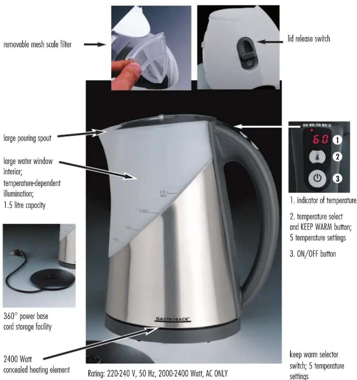 removable mesh scale filter large pouring spout large water window interior; temperature-dependent illumination; 1.5 litre capacity 360° power base cord storage facility 2400 Watt concealed heating element GASTROBACK® Lid release switch 50 60 70 85°C 1. indicator of temperature 2. temperature select and KEEP WARM button; 5 temperature settings 3. ON/OFF button keep warm selector switch; 5 temperature settings Rating: 220-240 V, 50 Hz, 2000-2400 Watt, AC ONLY
