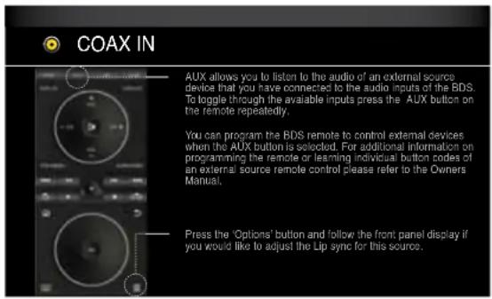 COAX IN AUX allows you to listen to the audio of an external source device that you have connected to the audio inputs of the BDS. To loggle through the available inputs press the AUX button on the remote repeatedly. You can program the BDS remote to control external devices when the AUX button is selected. For additional information on programming the remote or learning individual button codes of an external source remote control please refer to the Owners Manual. Press the 'Options' button and follow the front panel display if you would like to adjust the Lip sync for this source.