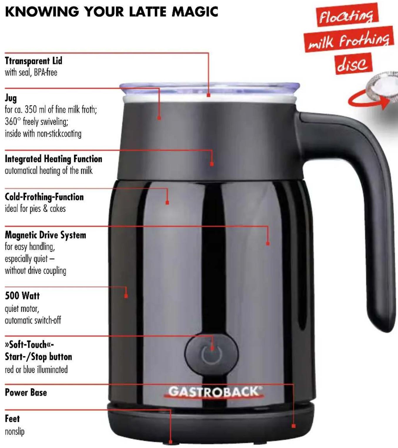 KNOWING YOUR LATTE MAGIC TTransparent Lid with seal, BPA-free Jug for ca. 350 ml of fine milk froth; 360° freely swiveling; inside with non-stickcoating Integrated Heating Function automatical heating of the milk Cold-Frothing-Function ideal for pies & cakes Magnetic Drive System for easy handling, especially quiet - without drive coupling 500 Watt quiet motor, automatic switch-off »Soft-Touch«- Start-/Stop button red or blue illuminated Power Base Feet nonslip floating milk frothing disc GASTROBACK®