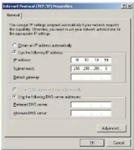Internet Protocol (TCP/IP) Properties General You can get IP settings designed automatically if your network supports the capability. Otherwise, you need to ask your network administrator for the appropriate IP settings. Obtain an IP address automatically Use the following IP address: IP address: 10 . 10 . 10 . 99 Subnet mask: 255 . 255 . 255 . 0 Default gateway : . Obtain DNS server addresses automatically Use the following DNS server addresses: Preferred DNS server: . Alternate DNS server: . Advanced... OK Cancel