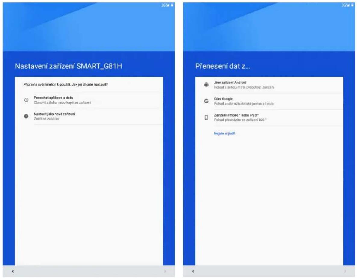 Nastavení zařízení SMART_G81H Připravte svlj telefon k použití. Jak jej chcete nastavit? Ponechat aplikace a data Obnovit zalohu nebo kopii ze zařízení Nastavit jako nové zařízení Začit od začatku Přenesení dat z... Jiné zařízení Android Pokud s sebou máte předchozí zařízení Účet Google Pokud znáte…