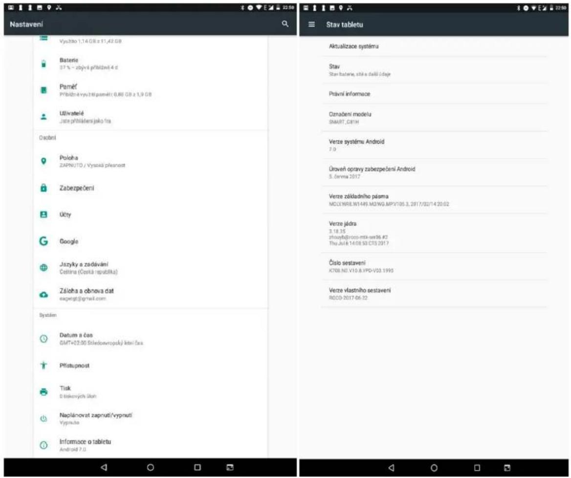 Nastavení Vyschlo 1,14 GB z 11,42 GB Baterie 37 % - zbýrní přibližníl 4 d Paměť Přybídňa vyučnípaměť 0,86 GB z 1,9 GB Uživatelé Jistre přihlášení jako fra Osobní Połoha ZAPNUTO / Vysoká přesnost Zabezpečení Účty Google Jazvky a zadávání Čeština (Česká republika) Záloha a obnova dat eagergt@gmail.com Systém Datum a čas GMT+02.00 Středovropsý kění čas Přístupnost Tisk D tříkových účoh Naplánovat zapnutí/vypnutí Vypru.no Informace o tabletu Android 7.0 Stav tabletu Aktualizace systému Stav Stan baterie, stře a dalů údaje Pravní informace Označení modelu SMART.G81H Verze systému Android 7.0 Úroveň opravy zabezpečení Android 5. čemna 2017 Verze základního pásma MOLOWR8.W1449.MO.WG.MPV105.3, 2017/02/14 20:02 Verze jádra 3.18.35 zhouyb@roco-mtk-set06 #2 Thu Jul 6 14.08.93 CT5 2017 Číslo sestavení K708.ND.V10.8.VPD-V03.1995 Verze vlastního sestavení RDC0-2017-06:22