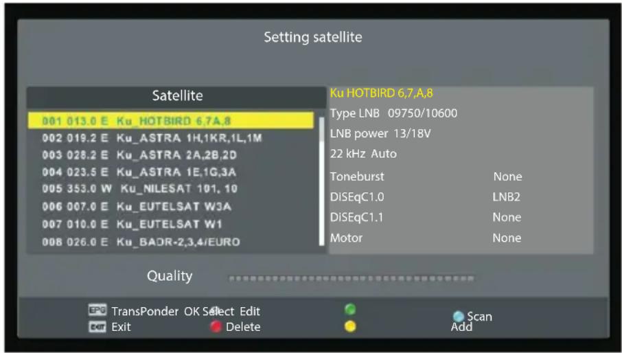 Setting satellite Satellite 001 013.0 E Ku_HOTBIRD 6,7A,8 002 019.2 E Ku_ASTRA 1H,1KR,1L,1M 003 028.2 E Ku_ASTRA 2A,2B,2D 004 023.5 E Ku_ASTRA 1E,1G,3A 005 353.0 W Ku_NILESAT 101, 10 006 007.0 E Ku_EUTELSAT W3A 007 010.0 E Ku_EUTELSAT W1 008 026.0 E Ku_BADR-2,3,4/EURO Ku HOTBIRD 6,7,A,8 Type LNB 09750/10600 LNB power 13/18V 22 kHz Auto Toneburst None DiSEqC1.0 LNB2 DiSEqC1.1 None Motor None Quality TransPonder OK Select Edit Exit Delete Scan Add
