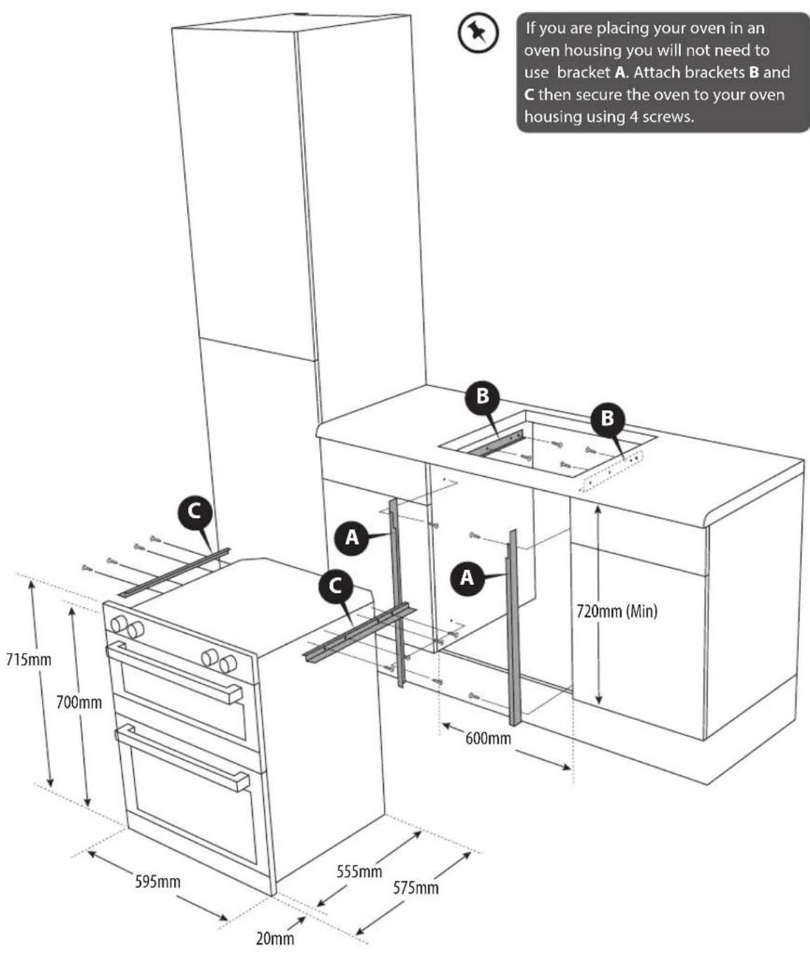 If you are placing your oven in an oven housing you will not need to use bracket A. Attach brackets B and C then secure the oven to your oven housing using 4 screws. Dimensions: 715mm, 700mm, 595mm, 555mm, 575mm, 20mm, 600mm, 720mm (Min).