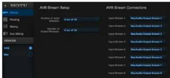 MOTU AVB Stream Setup Number of Input Streams: 8 out of 26 Number of Output Streams: 8 out of 26 AVB Stream Connections Input Streams 1: MacAudio Output Streams 1 Input Streams 2: MacAudio Output Streams 2 Input Streams 3: MacAudio Output Streams 3 Input Streams 4: MacAudio Output Streams 4 Input Streams 5: MacAudio Output Streams 5 Input Streams 6: MacAudio Output Streams 6 Input Streams 7: MacAudio Output Streams 7 Input Streams 8: MacAudio Output Streams 8