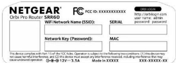 NETGEAR® Orbi Pro Router SRR60 FCC FCC ID: XXXXXXXXXXXXX ORBI LOGIN http://orbilogin.com user name: admin password: password WiFi Network Name (SSID): SERIAL Network Key (Password): MAC This device complies with Part 15 of the FCC Rules. Operation is subject to the following two conditions: (1) this device may not cause harmful interference, and (2) this device must accept any interference received, including interference that may cause undesired operation. - - + 12V = 3.5A Made in XXXX XXX-XXXXX-XX