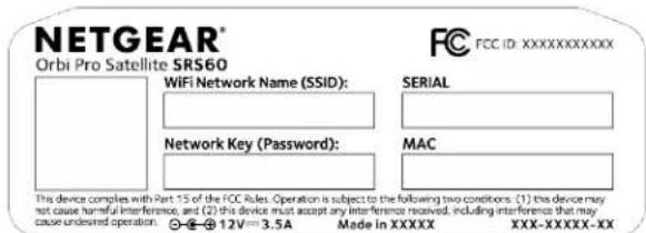 NETGEAR® Orbi Pro Satellite SRS60 WiFi Network Name (SSID): Network Key (Password): SERIAL MAC This device complies with Part 15 of the FCC Rules. Operation is subject to the following two conditions: (1) this device may not cause harmful interference, and (2) this device must accept any interference received, including interference that may cause undesired operation. ©+⊗12V=3.5A Made in XXXXX XXX-XXXX-XX