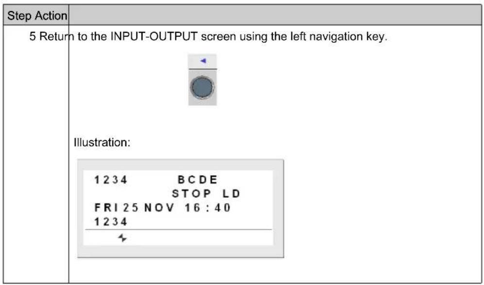 Step Action 5 Return to the INPUT-OUTPUT screen using the left navigation key. Illustration: 1 2 3 4 BCDE STOP LD FRI 25 NOV 16:40 1 2 3 4
