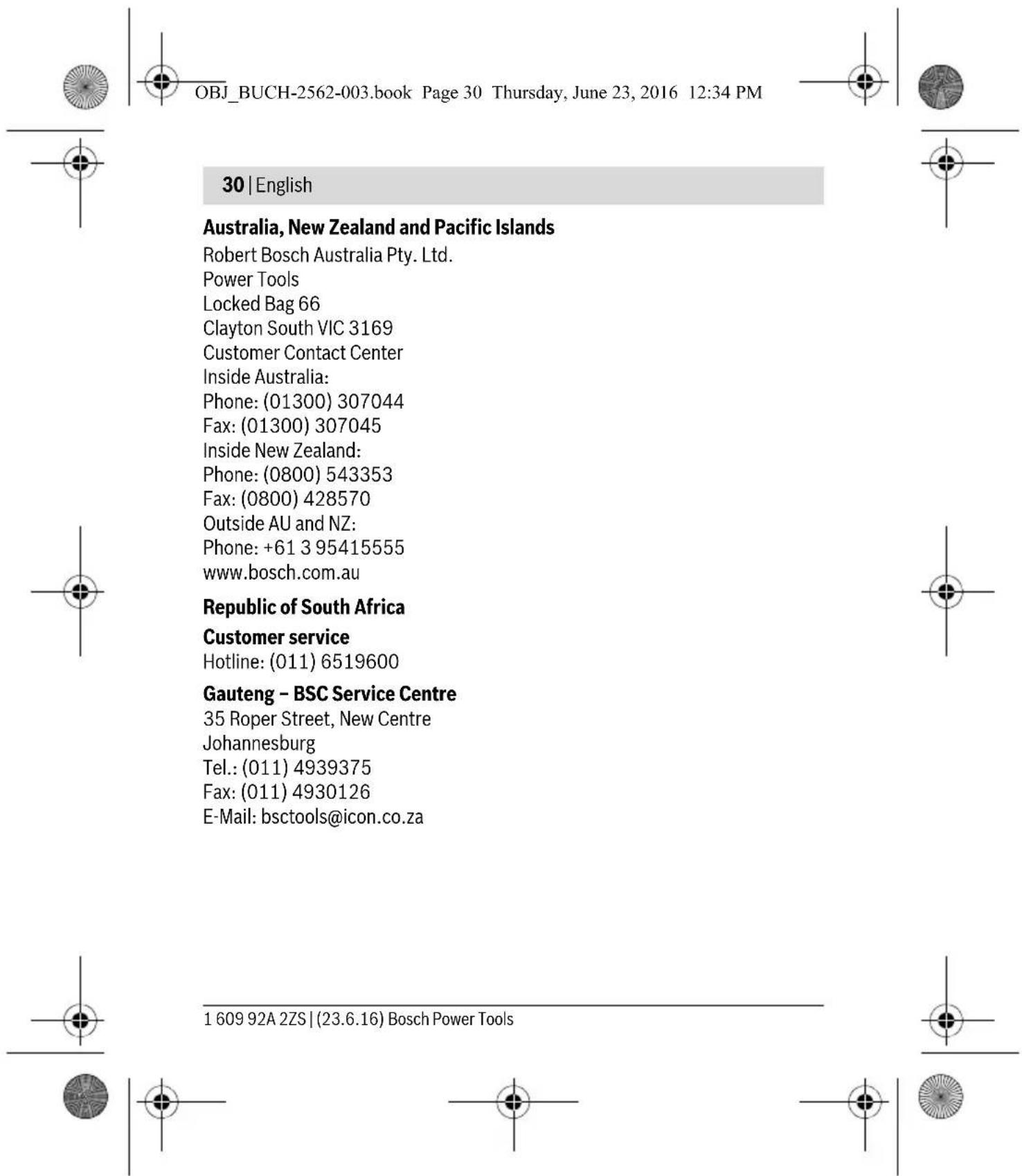 OBJ_BUCH-2562-003.book Page 30 Thursday, June 23, 2016 12:34 PM 30 | English Australia, New Zealand and Pacific Islands Robert Bosch Australia Pty. Ltd. Power Tools Locked Bag 66 Clayton South VIC 3169 Customer Contact Center Inside Australia: Phone: (01300) 307044 Fax: (01300) 307045 Inside New Zealand: Phone: (0800) 543353 Fax: (0800) 428570 Outside AU and NZ: Phone: +61 3 95415555 www.bosch.com.au Republic of South Africa Customer service Hotline: (011) 6519600 Gauteng - BSC Service Centre 35 Roper Street, New Centre Johannesburg Tel.: (011) 4939375 Fax: (011) 4930126 E-Mail: bsctools@icon.co.za 1 609 92A 2ZS | (23.6.16) Bosch Power Tools