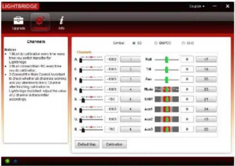 LIGHTBRIDGE Upgrades i Info Channels Notice: • 1 Must do calibration every time every time you switch transfer for Lightbridge. • 2 Must connect team RC every time you do calibration. • 3 Covered the Main Control Assistant to check whether all channels working and pay attention to the U Channel after finishing calibration in Lightbridge Assistant. Adjust the value of U channel in transmitter accordingly. Gimbal: 50 GB/DC GH Channels A -1000 1 Rui8 0 17 F -1000 2 Tii8 0 18 T -1000 3 Pan 0 20 R -1000 4 Mode 0 23 S -750 5 SHUT 0 21 B -1000 6 Aux1 0 24 U -1000 7 Aux2 0 19 B -750 8 Aux3 0 22 Default Map Calibration