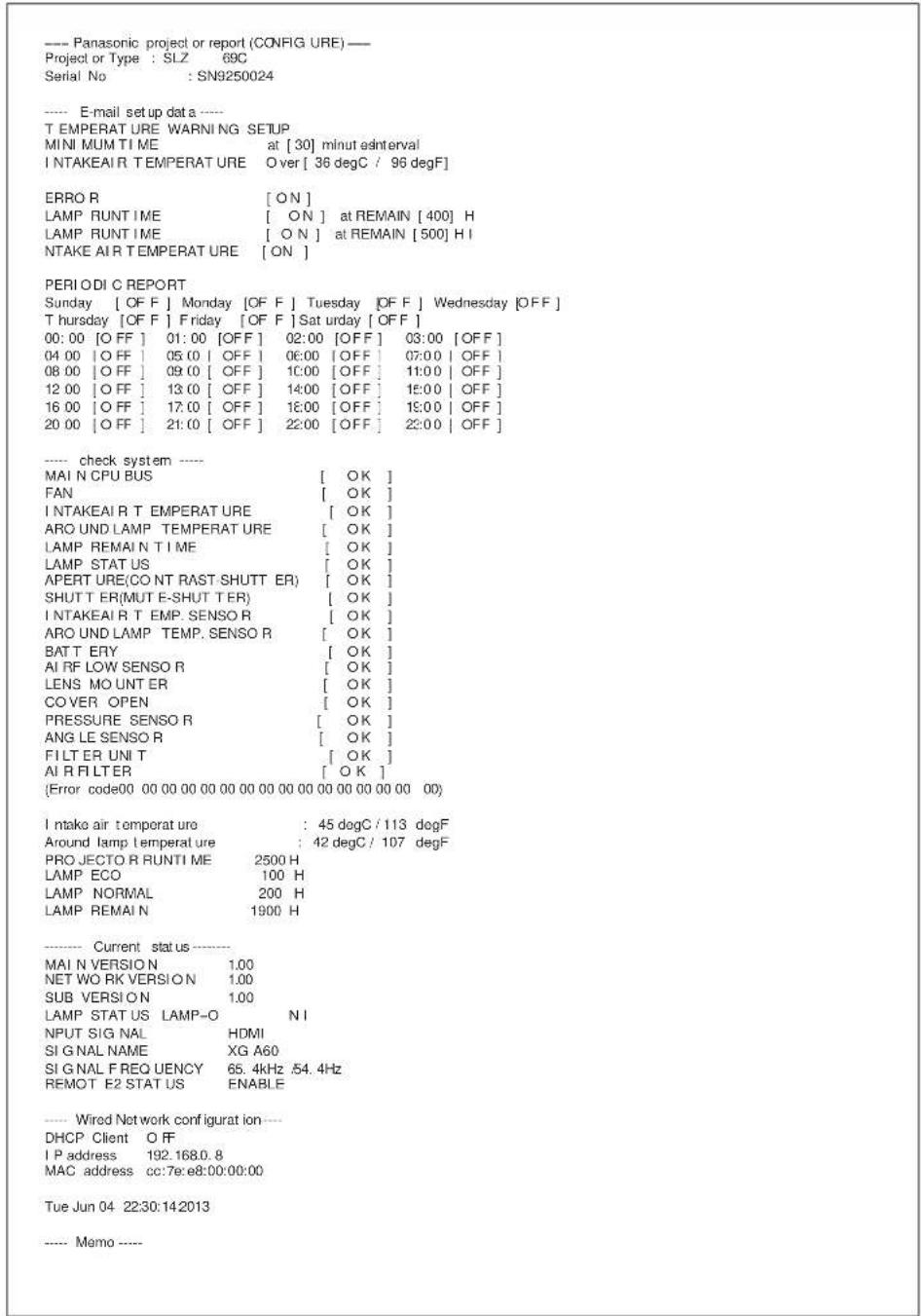 ---- Panasonic project or report (CONFIG URE) — Project or Type : SLZ 69C Serial No : SN9250024 ---- E-mail setup data ---- T EMPERAT URE WARNING SETUP MINI MUM TIME at [30] minut esinterval INTAKEAIR TEMPERATURE Over [36 degC / 96 degF] ERRO R [ON] LAMP RUNTIME [ON] at REMAIN [400] H LAMP RUNTIME [ON] at REMAIN [500] HI NTAKE AIR TEMPERATURE [ON] PERIODIC REPORT Sunday [OF F] Monday [OF F] Tuesday [OF F] Wednesday [OFF] Thursday [OF F] Friday [OF F] Saturday [OFF] 00:00 [OFF] 01:00 [OFF] 02:00 [OFF] 03:00 [OFF] 04:00 [OFF] 05:00 [OFF] 06:00 [OFF] 07:00 [OFF] 08:00 [OFF] 09:00 [OFF] 10:00 [OFF] 11:00 [OFF] 12:00 [OFF] 13:00 [OFF] 14:00 [OFF] 15:00 [OFF] 16:00 [OFF] 17:00 [OFF] 18:00 [OFF] 19:00 [OFF] 20:00 [OFF] 21:00 [OFF] 22:00 [OFF] 23:00 [OFF] ---- check system ---- MAI N CPU BUS [OK] FAN [OK] INTAKEAIR TEMPERATURE [OK] ARO UND LAMP TEMPERATURE [OK] LAMP REMAIN TIME [OK] LAMP STATUS [OK] APERT URE(CONT RAST SHUTTER) [OK] SHUTTER(MUT E-SHUTTER) [OK] INTAKEAIR TEMPERATURE SENSOR [OK] ARO UND LAMP TEMPERATURE SENSOR [OK] BATT ERY [OK] AI RF LOW SENSOR [OK] LENS MOUNTER [OK] COVER OPEN [OK] PRESSURE SENSOR [OK] ANG LE SENSOR [OK] FILTER UNI T [OK] AI R FILTER [OK] (Error code00 00 00 00 00 00 00 00 00 00 00 00 00 00) I intake air temperature : 45 degC / 113 degF Around lamp temperature : 42 degC / 107 degF PROJECTOR RUNTIME 2500 H LAMP ECO 100 H LAMP NORMAL 200 H LAMP REMAIN 1900 H ---- Current status ---- MAI N VERSION 1.00 NET WORK VERSION 1.00 SUB VERSION 1.00 LAMP STATUS LAMP-O NI NPUT SIG NAL HDMI SIGNAL NAME XG A60 SIGNAL FREQUENCY 65.4kHz .54.4Hz REMOT E2 STATUS ENABLE ---- Wired Network configuration---- DHCP Client OFF IP address 192.168.0.8 MAC address cc:7e:e8:00:00:00 Tue Jun 04 22:30:14:2013 ---- Memo ----