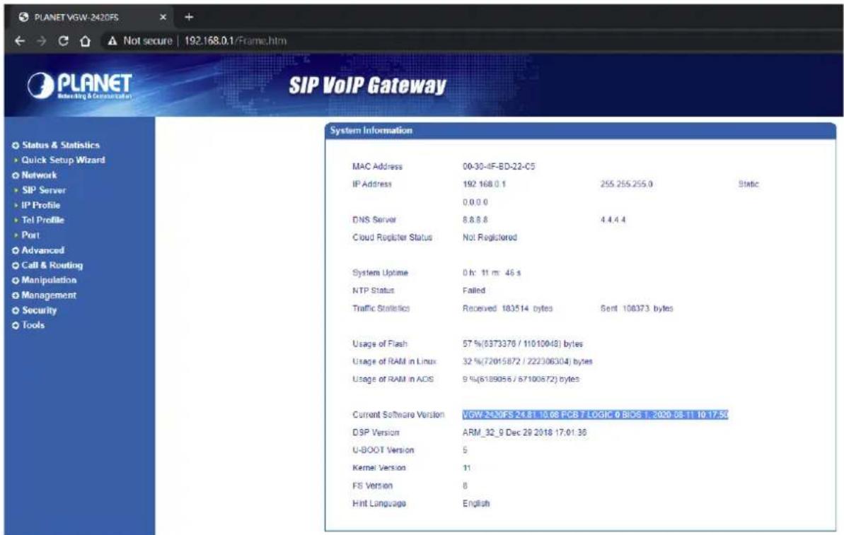 PLANET VGW-2420FS Not secure | 192.168.0.1/Frame.htm PLANET Interlink & Communication SIP VoIP Gateway Status & Statistics Quick Setup Wizard Network SIP Server IP Profile Tel Profile Port Advanced Call & Routing Manipulation Management Security Tools System Information MAC Address 00-30-4F-BD-22-C5 IP Address 192 168.0.1 255.255.255.0 Static 0.0.0.0 DNS Server 8.8.8.8 4.4.4.4 Cloud Register Status Not Registered System Uptime 0 h: 11 m: 46 s NTP Status Failed Traffic Statistics Received 183514 bytes Sent 108373 bytes Usage of Flash 57 %(8373376 / 11010048) bytes Usage of RAM in Linux 32 %(72015872 / 222306304) bytes Usage of RAM in ADS 9 %(6189056 / 67100572) bytes Current Software Version VGW-240FS 24.81 10.08 PCB 7 LOGIC 0 BIOS 1, 2020-08-11 10 17.50 DSP Version ARM_32_9 Dec 29 2018 17:01:36 U-BOOT Version 5 Kernel Version 11 FS Version 6 Hint Language English