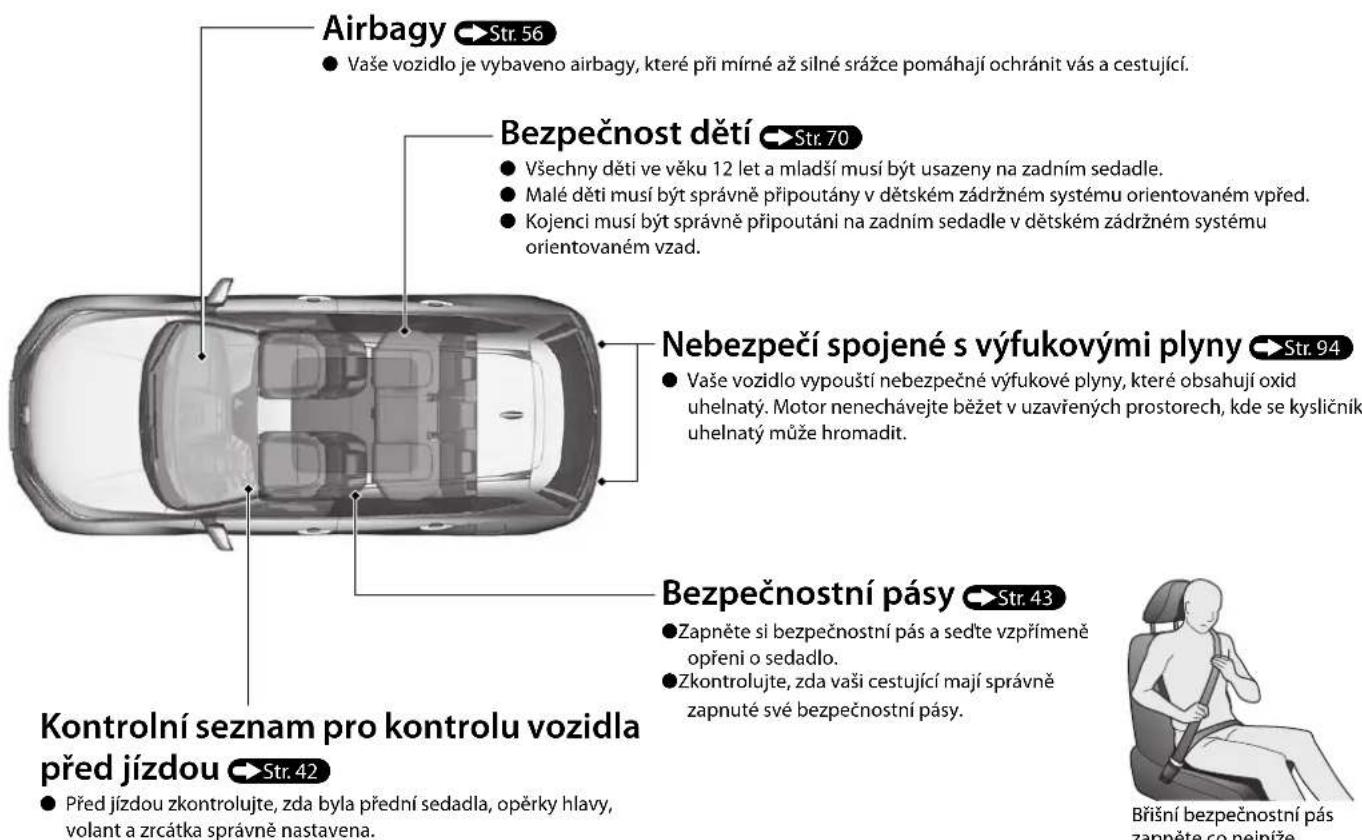 Airbagy Str. 56 • Vaše vozidlo je vybaveno airbagy, které při mírné až silné srážce pomáhají ochránit vás a cestující. Bezpečnost dětí Str. 70 • Všechny děti ve věku 12 let a mladší musí být usazeny na zadním sedadle. • Malé děti musí být správně připoutány v dětském zádržném systému orientovaném vpřed. • Kojenci musí být správně připoutáni na zadním sedadle v dětském zádržném systému orientovaném vzad. Nebezpečí spojené s výfukovými plyny Str. 94 • Vaše vozidlo vypouští nebezpečné výfukové plyny, které obsahují oxid uhelnatý. Motor nenechávejte běžet v uzavřených prostorech, kde se kysličník uhelnatý může hromadit. Bezpečnostní pásy Str. 43 • Zapněte si bezpečnostní pás a sedte vzpřímeně opření o sedadlo. • Zkontrolujte, zda vaši cestující mají správně zapnuté své bezpečnostní pásy. Kontrolní seznam pro kontrolu vozidla před jízdou Str. 42 • Před jízdou zkontrolujte, zda byla přední sedadla, opěrky hlavy, volant a zrcátka správně nastavena. Břišní bezpečnostní pás zappěte co neiníže.