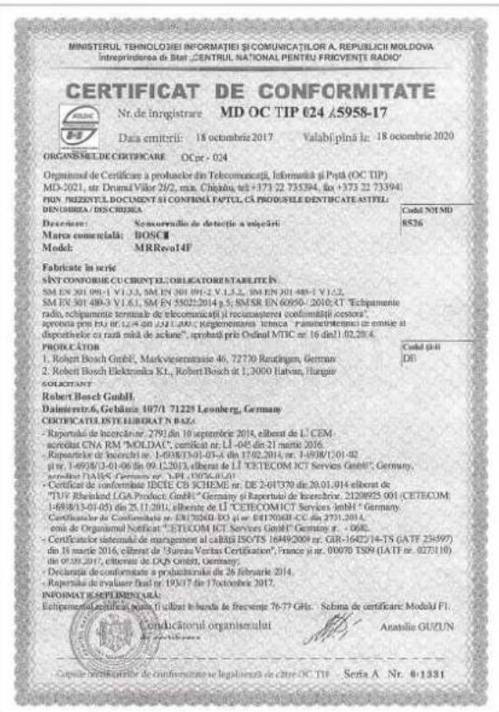 MINISTERUL TEHNOLOGIEI INFORMATIEI SI COMUNICATILOR A REPUBLICHI MOLDOVA Intreprindora da Stat „CENTRUL NATIONAL PENTRU FRICVENTE RADIO" CERTIFICAT DE CONFORMITATE Nr. de inregistrare MD OC TIP 024 5958-17 Data emitirii: 18 octobre 2017 Valabilna la: 18 octobre 2020 ORGANESMLDE CERTIFICARE OC pr - 024 Organismal de Certificare a probulator din Telecomunicații, Informatia și Piță (OC TIP) MD-2021, str. Drumil Výtor 26/2, min. Chijajul, tel +1731 22 735394, fax +1733 22 733944 PHN. PREZENTL DOCUMENT SI CONFIRMĂ PAPTUL CA PRODUSILE DENTIFICATE ASTILL, DENOMBIA / DISCRIBIA Declarire: Sonovrădio de detocție a vajciri: Marca comuniată: BOSCI Model: MRReval4J Fabricate în series SINT CONFORMIEI CUERENTI CLORICATORISTARLETTIN SM EN 301 091-1 V1.3.3, SM EN 301 091-2 V1.3.2, SM EN 301 489-1 V1.3.2, SM EN 301 489-3 V1.6.1, SM EN 3502214 p.5, SMSR EN 60950-2010; CT "Echipamente radio, echipamente terminale de telecomunicați i recumenpterei conformatiți cesta", aprocata pre EU 06.12.44 din 252.1.000; reglementarea tehnica "parametrimenta" cu erinei al dispostehoer cu razi mala de aciane", aprocata pri Ordinal MTIC nr. 16 dazl 02.20.4. PROPLICATOR 1. Robert Bosch GmbH, Markveseratrasie 46, 72720 Rendinger, Germany 2. Robert Bosch Elektronika K.L., Robert Bosch de 1, 2000 Hatten, Hargarle Gelgelerator Robert Bosch GmbH Daimlerstr.6, Gebidus 107/1 71223 Leonberg, Germany CERTIFICATUISTALIBIDAT N BAZA- Reportate de licenciar 2791,dn 10 septobre 2014, eliberat de L'CEM- acredit CNA RM "MOLDAC", certificat nr: LI -045 din 21 mars 2016. Reportate de licenciar 1-038/13-01-03-6 din 17.02.2014, nr: 1-09/8/1-01-02 p tr: 1-69/8/3-01-06 on 09.12.2013, eliberat de LI "CETECOM ICT Services GmbH", Germany, aprocata DAIS Gergen nr: 3891,0876-01-01 Certificat de conformitate IDECE CD SCHEME nr: DE 2-61/370 din 20.01.014 eliberat de "ITV Echland LGA Product GmbH", Germany si Repartelor de l'exercice, 21208925 001 (CETECOM 1-69/8/3-01-05) din 25.11.2014, eliberat de LI "CETECOMICT Services GmbH" Germany, Certificat de conformitate nr: ENI 2026D-EQ nr: EI 6417068-CC din 2731,2014, coris de Organismal Notificat", "CETECOM ICT Services GmbH" Germany n: - DGE. Certificatelor sistemiul de management al califi ISO/TS 1649/2009 nr: GIR-16472/14-TS (ATF 23-597) din 38 martre 26, eliberat de Sursa Veritas Certification", France p'r: 00078 TS9 (LAT nr: 027510) de OIR/2017, eliberat de EGP GmbH, Germany. Delforreti disconformate a productuale da 26 februarle 2014. Reportate de evaluare Trust nr: 193/17 for 17 octobre 2017. INFORMATIE SEPLIMENCAI- Equipamento Legislati portu il costit to handa de frevenge 76-77 GHz - Solma de certificare Moduli FI. Conducțional organismulat Anastie GUZUN ©www.demonite.org de conformitatee se legalizante de citre OC TIP - Serbia A Nr. 0-1331
