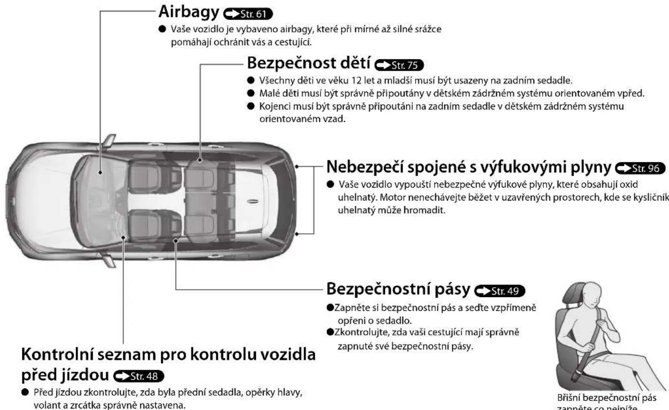 Airbagy Str. 61 • Vaše vozidlo je vybaveno airbagy, které při mírné až silné srážce pomáhají ochránit vás a cestující. Bezpečnost dětí Str. 75 • Všechny děti ve véku 12 let a mladší musí být usazeny na zadním sedadle. • Malé děti musí být správně připoutány v dětském zádržném systému orientovaném vpřed. • Kojenci musí být správně připoutáni na zadním sedadle v dětském zádržném systému orientovaném vzad. Nebezpečí spojené s výfukovými plyny Str. 96 • Vaše vozidlo vypouští nebezpečné výfukové plyny, které obsahují oxid uhelnatý. Motor nenechávejte běžet v uzavřených prostorech, kde se kysličník uhelnatý může hromadit. Bezpečnostní pásy Str. 49 • Zapněte si bezpečnostní pás a sedťe vzpřímeně opření o sedadlo. • Zkontrolujte, zda vaši cestující mají správně zapnuté své bezpečnostní pásy. Kontrolní seznam pro kontrolu vozidla před jízdou Str. 48 • Před jízdou zkontrolujte, zda byla přední sedadla, opěrky hlavy, volant a zrcátka správně nastavena. Břišní bezpečnostní pás zappěte co nejníže.