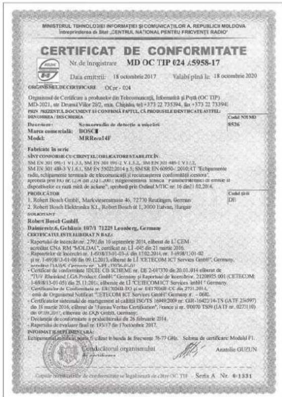 MINISTERUL TECHNOLOGIEI INFORMAȚIEI ȘI COMUNICAȚIOR A. REPUBLICIH MOLDOVA Intreprinerea de Stal „CENTRUL NATIONAL PENTRU FRICVENTE RADIO” CERTIFICAT DE CONFORMITATE Nr. de Inregistrare MD OC TIP 024 45958-17 Data emitirii: 18 octobre 2017 Valabilă plină la: 18 octobre 2020 ORGANESSILDE CERTIFICARE OC PR - 024 Organism de Certificare a produzelor din Telecomunții, Informații și Petă (OC TIP) MD-2021, str. Drumă Vilor 2/2, min. Chigăiu, tel +373 22 733594, fax +373 22 733941 PRIV PREZIENTUL DOCUMENT ȘI CONFIRIA PAPTUL, CĂ PRODUȘILE DENTIFICATE ASTITEL DENUMBRA / DISCIEREA Deceșten: Seminurădio de detecție a mășcții Marva comercială: BOSC Model: MRReo14f Fabricate in series SINȚI CONFORISIE CU CRINTEL/ OBLICATORISTARISTEȚEN SM EN 301 09-01 V.I.1.5, SM EN 301 09-02 V.I.5.2, SM EN 301 488-1 Y1.2, SM EN 301 489-3 V.I.6.1, SM EN 59025/2014 g.5; SMESR EN 60950-2010;4T “Echipamento radio, echipamente terminale de telecomunții il recusațerteri conformitatei censora” aprocia prin PR. DE 12.4.2017, DE 12.4.2018; Reglementarea jenica “Pavimentarițiilor de certire al disposteletor cu razi mite de securie”, proiecte prin Ordinal MTBC nr. 16 dați 10.2014. PRODUCATOR 1. Robert Bosch GmbH, Markvaseromassie 46, 72730 Rudalingen, Germany 2. Robert Bosch Elektronica RL, Robert Bosch nr 1, 3000 Elatran, Hungary sucturantății Robert Bosch GmbH Dateinertivă, Gebăluță 187/1 71229 Leuberg, Germany CERTIFICATUL INTE LIBIDAT N BAZ: - Reportul de intercatar 2791 din 10 septențrie 2014, elberte de L.CEM- secretati CNA RM “MOLDAL”, certificat nr. LI -045 din 21 mars 2016. - Reportul de intercatr nr. 1-058/3-01-01-6 din 17.02.2014, nr. 1-09/8/1-01-02 păr. 1-69/8/13-01-06 din 09.1.2013, elberte de L.CETECOM ICT Services GmbH“, Germany, aprocia din HA56 (Germany nr. 1.PH. 1976-02-01) - Certificat de conformitatei ECIE CD SCHEME nr. DE 2-8/1370 din 20.01.014 elberte de “TIU” Rheland (LGA Product) GmbH“, Germany și Reportul de intercatr: 2128955 (001 CETECOM, 1-69/8/13-01-05) din 25.11.2011, elberte de L.CETECOMICT Services mbhl “Germany" Certificatier de Conformitatei nr. ERI 75268-EO nr. EBH75268-CC din 2751-2014, conil de Organismal Notificat “CETECOM ICT Services GmbH” Germany n. - 069E. - Certificatier sistemiul de management al caibălă ISO/TS 16949/2009 nr. GRI-1642J 14-TS (GATF 234997) din 18 mars 2016, elberte de “Surana Veritas Certificator”, france ji nr. 09070 TS59 (LATF nr. 0275110) din 18 mars 2017, elberte de DEX GmbH, Germany. Declucaria de conformitate a produziatăși din 26 februarle 2014. - Reportul de evaluare Brasil nr. 193/7 din 17 octobre 2017. INFORMAT ESPEPLIBECALEA Echipsamental certificaturi și ilcutet în bandu le frevenge 76-77 GH#. Soluna de certificare Moduli FI. Conducational organiserulat Ananlie GUZUN